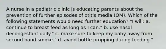 A nurse in a pediatric clinic is educating parents about the prevention of further episodes of otitis media (OM). Which of the following statements would need further education? "I will: a. continue to breast feed as long as I can." b. use nasal decongestant daily." c. make sure to keep my baby away from second hand smoke." d. avoid bottle propping during feeding."