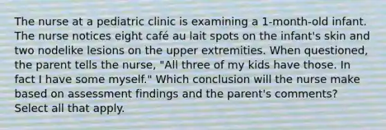 The nurse at a pediatric clinic is examining a 1-month-old infant. The nurse notices eight café au lait spots on the infant's skin and two nodelike lesions on the upper extremities. When questioned, the parent tells the nurse, "All three of my kids have those. In fact I have some myself." Which conclusion will the nurse make based on assessment findings and the parent's comments? Select all that apply.