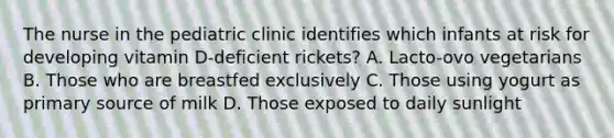 The nurse in the pediatric clinic identifies which infants at risk for developing vitamin D-deficient rickets? A. Lacto-ovo vegetarians B. Those who are breastfed exclusively C. Those using yogurt as primary source of milk D. Those exposed to daily sunlight