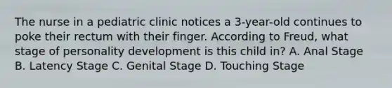 The nurse in a pediatric clinic notices a 3-year-old continues to poke their rectum with their finger. According to Freud, what stage of personality development is this child in? A. Anal Stage B. Latency Stage C. Genital Stage D. Touching Stage