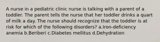 A nurse in a pediatric clinic nurse is talking with a parent of a toddler. The parent tells the nurse that her toddler drinks a quart of milk a day. The nurse should recognize that the toddler is at risk for which of the following disorders? ​a.Iron-deficiency anemia b.Beriberi ​c.Diabetes mellitus d.Dehydration