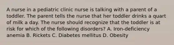 A nurse in a pediatric clinic nurse is talking with a parent of a toddler. The parent tells the nurse that her toddler drinks a quart of milk a day. The nurse should recognize that the toddler is at risk for which of the following disorders? A. Iron-deficiency anemia B. Rickets C. Diabetes mellitus D. Obesity