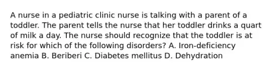 A nurse in a pediatric clinic nurse is talking with a parent of a toddler. The parent tells the nurse that her toddler drinks a quart of milk a day. The nurse should recognize that the toddler is at risk for which of the following disorders? A. Iron-deficiency anemia B. Beriberi C. Diabetes mellitus D. Dehydration