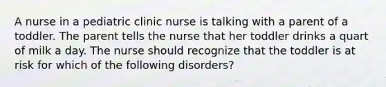 A nurse in a pediatric clinic nurse is talking with a parent of a toddler. The parent tells the nurse that her toddler drinks a quart of milk a day. The nurse should recognize that the toddler is at risk for which of the following disorders?