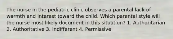 The nurse in the pediatric clinic observes a parental lack of warmth and interest toward the child. Which parental style will the nurse most likely document in this situation? 1. Authoritarian 2. Authoritative 3. Indifferent 4. Permissive