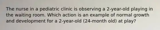 The nurse in a pediatric clinic is observing a 2-year-old playing in the waiting room. Which action is an example of normal growth and development for a 2-year-old (24-month old) at play?