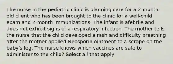 The nurse in the pediatric clinic is planning care for a 2-month-old client who has been brought to the clinic for a well-child exam and 2-month immunizations. The infant is afebrile and does not exhibit signs of a respiratory infection. The mother tells the nurse that the child developed a rash and difficulty breathing after the mother applied Neosporin ointment to a scrape on the baby's leg. The nurse knows which vaccines are safe to administer to the child? Select all that apply