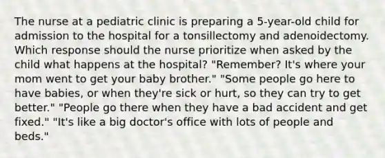 The nurse at a pediatric clinic is preparing a 5-year-old child for admission to the hospital for a tonsillectomy and adenoidectomy. Which response should the nurse prioritize when asked by the child what happens at the hospital? "Remember? It's where your mom went to get your baby brother." "Some people go here to have babies, or when they're sick or hurt, so they can try to get better." "People go there when they have a bad accident and get fixed." "It's like a big doctor's office with lots of people and beds."