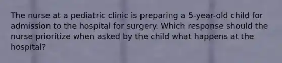 The nurse at a pediatric clinic is preparing a 5-year-old child for admission to the hospital for surgery. Which response should the nurse prioritize when asked by the child what happens at the hospital?