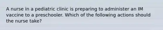 A nurse in a pediatric clinic is preparing to administer an IM vaccine to a preschooler. Which of the following actions should the nurse take?