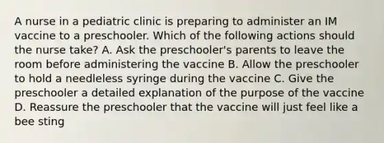 A nurse in a pediatric clinic is preparing to administer an IM vaccine to a preschooler. Which of the following actions should the nurse take? A. Ask the preschooler's parents to leave the room before administering the vaccine B. Allow the preschooler to hold a needleless syringe during the vaccine C. Give the preschooler a detailed explanation of the purpose of the vaccine D. Reassure the preschooler that the vaccine will just feel like a bee sting