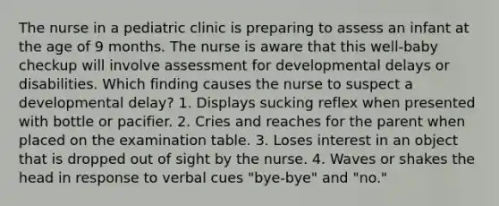 The nurse in a pediatric clinic is preparing to assess an infant at the age of 9 months. The nurse is aware that this well-baby checkup will involve assessment for developmental delays or disabilities. Which finding causes the nurse to suspect a developmental delay? 1. Displays sucking reflex when presented with bottle or pacifier. 2. Cries and reaches for the parent when placed on the examination table. 3. Loses interest in an object that is dropped out of sight by the nurse. 4. Waves or shakes the head in response to verbal cues "bye-bye" and "no."