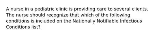 A nurse in a pediatric clinic is providing care to several clients. The nurse should recognize that which of the following conditions is included on the Nationally Notifiable Infectious Conditions list?