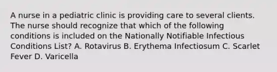 A nurse in a pediatric clinic is providing care to several clients. The nurse should recognize that which of the following conditions is included on the Nationally Notifiable Infectious Conditions List? A. Rotavirus B. Erythema Infectiosum C. Scarlet Fever D. Varicella