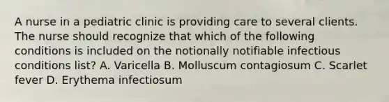 A nurse in a pediatric clinic is providing care to several clients. The nurse should recognize that which of the following conditions is included on the notionally notifiable infectious conditions list? A. Varicella B. Molluscum contagiosum C. Scarlet fever D. Erythema infectiosum