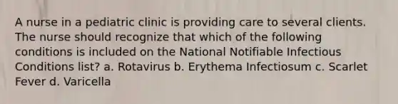 A nurse in a pediatric clinic is providing care to several clients. The nurse should recognize that which of the following conditions is included on the National Notifiable Infectious Conditions list? a. Rotavirus b. Erythema Infectiosum c. Scarlet Fever d. Varicella