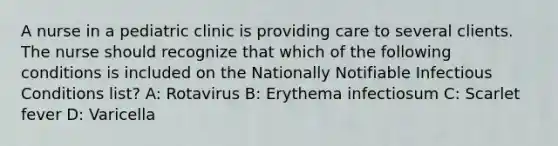 A nurse in a pediatric clinic is providing care to several clients. The nurse should recognize that which of the following conditions is included on the Nationally Notifiable Infectious Conditions list? A: Rotavirus B: Erythema infectiosum C: Scarlet fever D: Varicella