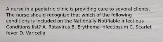 A nurse in a pediatric clinic is providing care to several clients. The nurse should recognize that which of the following conditions is included on the Nationally Notifiable Infectious Conditions list? A. Rotavirus B. Erythema infectiosum C. Scarlet fever D. Varicella