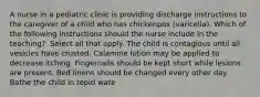 A nurse in a pediatric clinic is providing discharge instructions to the caregiver of a child who has chickenpox (varicella). Which of the following instructions should the nurse include in the teaching? ​​​​​​ Select all that apply. The child is contagious until all vesicles have crusted. Calamine lotion may be applied to decrease itching. Fingernails should be kept short while lesions are present. Bed linens should be changed every other day. Bathe the child in tepid wate