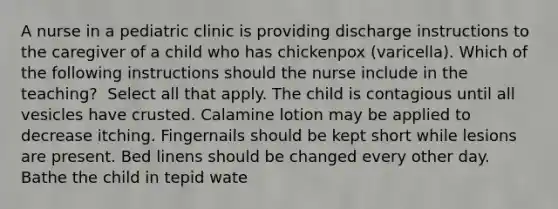 A nurse in a pediatric clinic is providing discharge instructions to the caregiver of a child who has chickenpox (varicella). Which of the following instructions should the nurse include in the teaching? ​​​​​​ Select all that apply. The child is contagious until all vesicles have crusted. Calamine lotion may be applied to decrease itching. Fingernails should be kept short while lesions are present. Bed linens should be changed every other day. Bathe the child in tepid wate