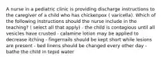 A nurse in a pediatric clinic is providing discharge instructions to the caregiver of a child who has chickenpox ( varicella). Which of the following instructions should the nurse include in the teaching? ( select all that apply) - the child is contagious until all vesicles have crusted - calamine lotion may be applied to decrease itching - fingernails should be kept short while lesions are present - bed linens should be changed every other day - bathe the child in tepid water