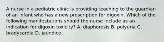 A nurse in a pediatric clinic is providing teaching to the guardian of an infant who has a new prescription for digoxin. Which of the following manifestations should the nurse include as an indication for digoxin toxicity? A. diaphoresis B. polyuria C. bradycardia D. jaundice