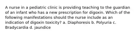 A nurse in a pediatric clinic is providing teaching to the guardian of an infant who has a new prescription for digoxin. Which of the following manifestations should the nurse include as an indication of digoxin toxicity? a. Diaphoresis b. Polyuria c. Bradycardia d. jaundice