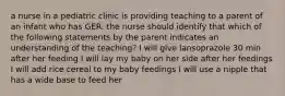 a nurse in a pediatric clinic is providing teaching to a parent of an infant who has GER. the nurse should identify that which of the following statements by the parent indicates an understanding of the teaching? I will give lansoprazole 30 min after her feeding I will lay my baby on her side after her feedings I will add rice cereal to my baby feedings I will use a nipple that has a wide base to feed her