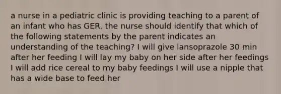 a nurse in a pediatric clinic is providing teaching to a parent of an infant who has GER. the nurse should identify that which of the following statements by the parent indicates an understanding of the teaching? I will give lansoprazole 30 min after her feeding I will lay my baby on her side after her feedings I will add rice cereal to my baby feedings I will use a nipple that has a wide base to feed her