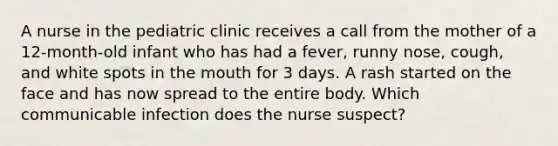 A nurse in the pediatric clinic receives a call from the mother of a 12-month-old infant who has had a fever, runny nose, cough, and white spots in the mouth for 3 days. A rash started on the face and has now spread to the entire body. Which communicable infection does the nurse suspect?