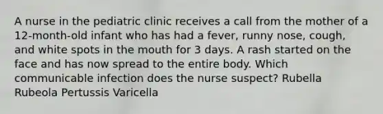 A nurse in the pediatric clinic receives a call from the mother of a 12-month-old infant who has had a fever, runny nose, cough, and white spots in the mouth for 3 days. A rash started on the face and has now spread to the entire body. Which communicable infection does the nurse suspect? Rubella Rubeola Pertussis Varicella