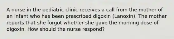 A nurse in the pediatric clinic receives a call from the mother of an infant who has been prescribed digoxin (Lanoxin). The mother reports that she forgot whether she gave the morning dose of digoxin. How should the nurse respond?