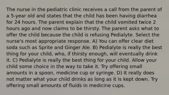 The nurse in the pediatric clinic receives a call from the parent of a 5-year old and states that the child has been having diarrhea for 24 hours. The parent explain that the child vomited twice 2 hours ago and now claims to be thirsty. The parent asks what to offer the child because the child is refusing Pedialyte. Select the nurse's most appropriate response. A) You can offer clear diet soda such as Sprite and Ginger Ale. B) Pedialyte is really the best thing for your child, who, if thirsty enough, will eventually drink it. C) Pedialyte is really the best thing for your child. Allow your child some choice in the way to take it. Try offering small amounts in a spoon, medicine cup or syringe. D) It really does not matter what your child drinks as long as it is kept down. Try offering small amounts of fluids in medicine cups.