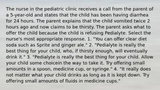 The nurse in the pediatric clinic receives a call from the parent of a 5-year-old and states that the child has been having diarrhea for 24 hours. The parent explains that the child vomited twice 2 hours ago and now claims to be thirsty. The parent asks what to offer the child because the child is refusing Pedialyte. Select the nurse's most appropriate response. 1. "You can offer clear diet soda such as Sprite and ginger ale." 2. "Pedialyte is really the best thing for your child, who, if thirsty enough, will eventually drink it." 3. "Pedialyte is really the best thing for your child. Allow your child some choicein the way to take it. Try offering small amounts in a spoon, medicine cup, or syringe." 4. "It really does not matter what your child drinks as long as it is kept down. Try offering small amounts of fluids in medicine cups."