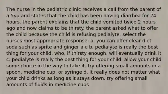 The nurse in the pediatric clinic receives a call from the parent of a 5yo and states that the child has been having diarrhea for 24 hours. the parent explains that the child vomited twice 2 hours ago and now claims to be thirsty. the parent asked what to offer the child because the child is refusing pedialyte. select the nurses most appropriate response: a. you can offer clear diet soda such as sprite and ginger ale b. pedialyte is really the best thing for your child, who, if thirsty enough, will eventually drink it c. pedialyte is really the best thing for your child. allow your child some choice in the way to take it. try offering small amounts in a spoon, medicine cup, or syringe d. it really does not matter what your child drinks as long as it stays down. try offering small amounts of fluids in medicine cups