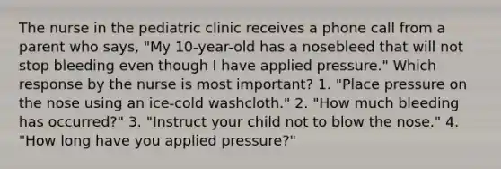 The nurse in the pediatric clinic receives a phone call from a parent who says, "My 10-year-old has a nosebleed that will not stop bleeding even though I have applied pressure." Which response by the nurse is most important? 1. "Place pressure on the nose using an ice-cold washcloth." 2. "How much bleeding has occurred?" 3. "Instruct your child not to blow the nose." 4. "How long have you applied pressure?"