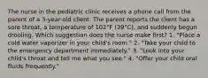 The nurse in the pediatric clinic receives a phone call from the parent of a 3-year-old client. The parent reports the client has a sore throat, a temperature of 102°F (39°C), and suddenly begun drooling. Which suggestion does the nurse make first? 1. "Place a cold water vaporizer in your child's room." 2. "Take your child to the emergency department immediately." 3. "Look into your child's throat and tell me what you see." 4. "Offer your child oral fluids frequently."