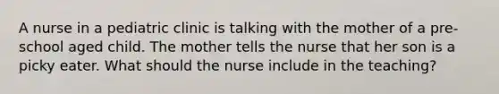 A nurse in a pediatric clinic is talking with the mother of a pre-school aged child. The mother tells the nurse that her son is a picky eater. What should the nurse include in the teaching?