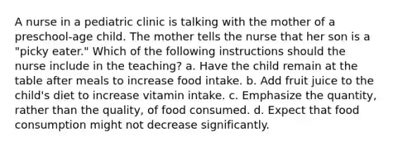 A nurse in a pediatric clinic is talking with the mother of a preschool-age child. The mother tells the nurse that her son is a "picky eater." Which of the following instructions should the nurse include in the teaching? a. Have the child remain at the table after meals to increase food intake. b. Add fruit juice to the child's diet to increase vitamin intake. c. Emphasize the quantity, rather than the quality, of food consumed. d. Expect that food consumption might not decrease significantly.