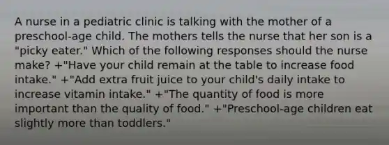 A nurse in a pediatric clinic is talking with the mother of a preschool-age child. The mothers tells the nurse that her son is a "picky eater." Which of the following responses should the nurse make? +"Have your child remain at the table to increase food intake." +"Add extra fruit juice to your child's daily intake to increase vitamin intake." +"The quantity of food is more important than the quality of food." +"Preschool-age children eat slightly more than toddlers."