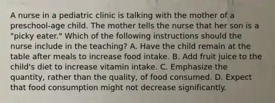 A nurse in a pediatric clinic is talking with the mother of a preschool-age child. The mother tells the nurse that her son is a "picky eater." Which of the following instructions should the nurse include in the teaching? A. Have the child remain at the table after meals to increase food intake. B. Add fruit juice to the child's diet to increase vitamin intake. C. Emphasize the quantity, rather than the quality, of food consumed. D. Expect that food consumption might not decrease significantly.