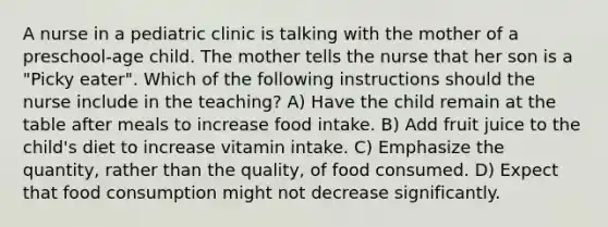 A nurse in a pediatric clinic is talking with the mother of a preschool-age child. The mother tells the nurse that her son is a "Picky eater". Which of the following instructions should the nurse include in the teaching? A) Have the child remain at the table after meals to increase food intake. B) Add fruit juice to the child's diet to increase vitamin intake. C) Emphasize the quantity, rather than the quality, of food consumed. D) Expect that food consumption might not decrease significantly.