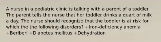 A nurse in a pediatric clinic is talking with a parent of a toddler. The parent tells the nurse that her toddler drinks a quart of milk a day. The nurse should recognize that the toddler is at risk for which the the following disorders? +​Iron-deficiency anemia +Beriberi +​Diabetes mellitus +Dehydration