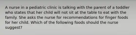 A nurse in a pediatric clinic is talking with the parent of a toddler who states that her child will not sit at the table to eat with the family. She asks the nurse for recommendations for finger foods for her child. Which of the following foods should the nurse suggest?