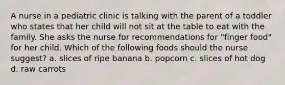 A nurse in a pediatric clinic is talking with the parent of a toddler who states that her child will not sit at the table to eat with the family. She asks the nurse for recommendations for "finger food" for her child. Which of the following foods should the nurse suggest? a. slices of ripe banana b. popcorn c. slices of hot dog d. raw carrots