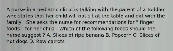 A nurse in a pediatric clinic is talking with the parent of a toddler who states that her child will not sit at the table and eat with the family . She asks the nurse for recommendations for " finger foods " for her child . Which of the following foods should the nurse suggest ? A. Slices of ripe banana B. Popcorn C. Slices of hot dogs D. Raw carrots