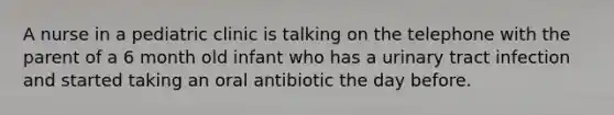 A nurse in a pediatric clinic is talking on the telephone with the parent of a 6 month old infant who has a urinary tract infection and started taking an oral antibiotic the day before.