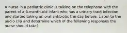 A nurse in a pediatric clinic is talking on the telephone with the parent of a 6-month-old infant who has a urinary tract infection and started taking an oral antibiotic the day before. Listen to the audio clip and determine which of the following responses the nurse should take?