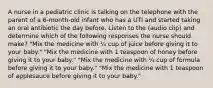 A nurse in a pediatric clinic is talking on the telephone with the parent of a 6-month-old infant who has a UTI and started taking an oral antibiotic the day before. Listen to the (audio clip) and determine which of the following responses the nurse should make? "Mix the medicine with ¼ cup of juice before giving it to your baby." "Mix the medicine with 1 teaspoon of honey before giving it to your baby." "Mix the medicine with ¼ cup of formula before giving it to your baby." "Mix the medicine with 1 teaspoon of applesauce before giving it to your baby."