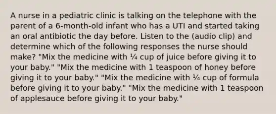 A nurse in a pediatric clinic is talking on the telephone with the parent of a 6-month-old infant who has a UTI and started taking an oral antibiotic the day before. Listen to the (audio clip) and determine which of the following responses the nurse should make? "Mix the medicine with ¼ cup of juice before giving it to your baby." "Mix the medicine with 1 teaspoon of honey before giving it to your baby." "Mix the medicine with ¼ cup of formula before giving it to your baby." "Mix the medicine with 1 teaspoon of applesauce before giving it to your baby."